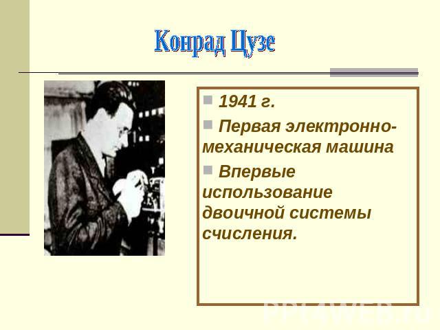 Конрад Цузе 1941 г. Первая электронно-механическая машина Впервые использование двоичной системы счисления.