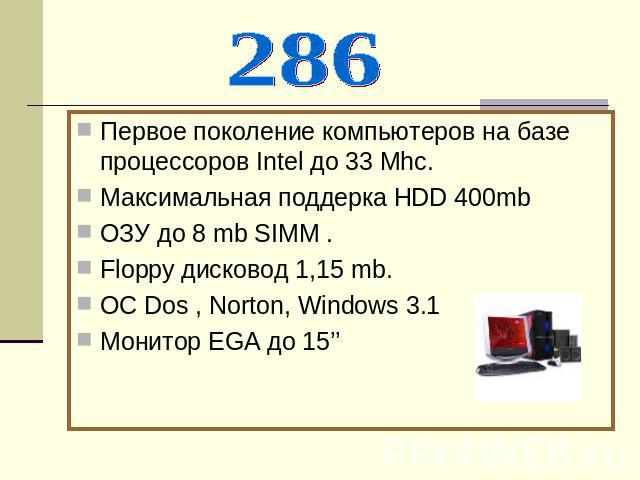 286Первое поколение компьютеров на базе процессоров Intel до 33 Mhc.Максимальная поддерка НDD 400mbОЗУ до 8 mb SIMM .Floppy дисковод 1,15 mb.ОC Dos , Norton, Windows 3.1Монитор EGA до 15’’