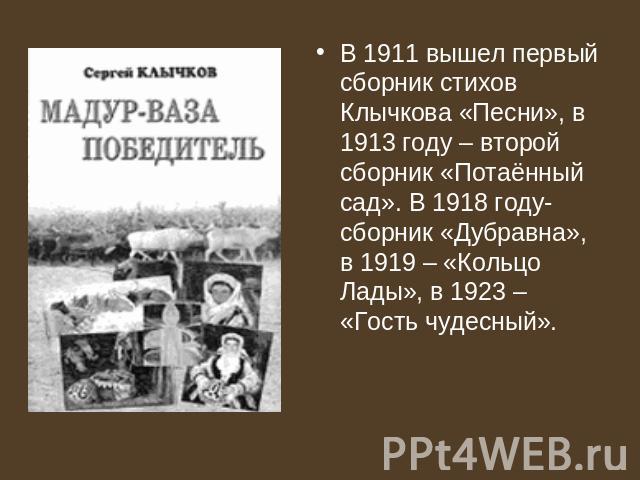 В 1911 вышел первый сборник стихов Клычкова «Песни», в 1913 году – второй сборник «Потаённый сад». В 1918 году- сборник «Дубравна», в 1919 – «Кольцо Лады», в 1923 – «Гость чудесный».