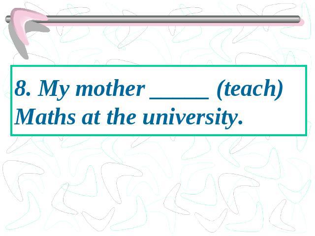 8. My mother _____ (teach) Maths at the university.