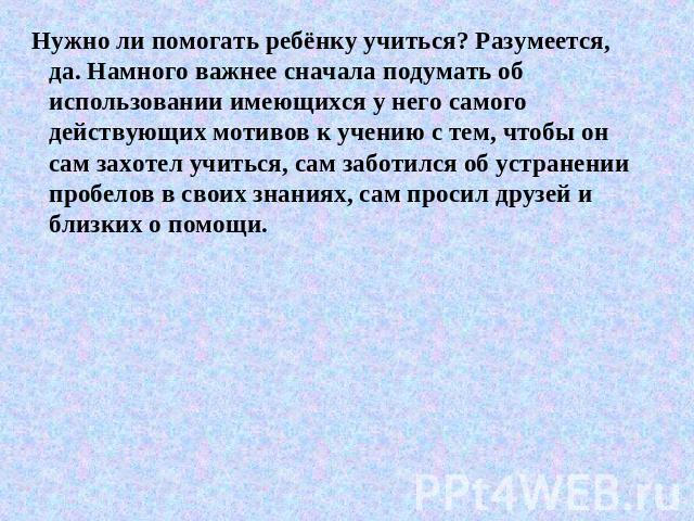 Нужно ли помогать ребёнку учиться? Разумеется, да. Намного важнее сначала подумать об использовании имеющихся у него самого действующих мотивов к учению с тем, чтобы он сам захотел учиться, сам заботился об устранении пробелов в своих знаниях, сам п…