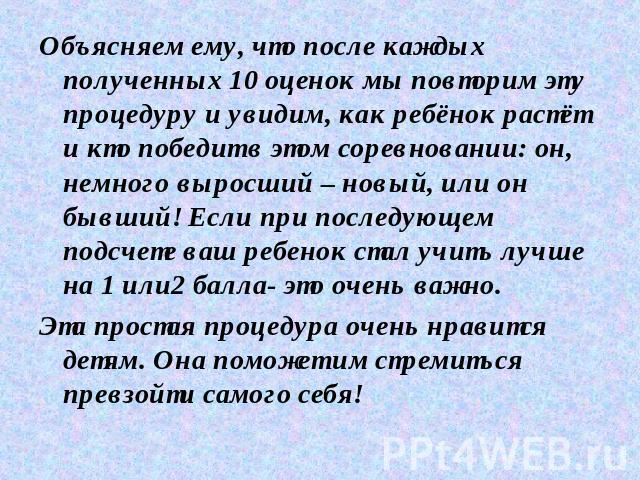 Объясняем ему, что после каждых полученных 10 оценок мы повторим эту процедуру и увидим, как ребёнок растёт и кто победит в этом соревновании: он, немного выросший – новый, или он бывший! Если при последующем подсчете ваш ребенок стал учить лучше на…