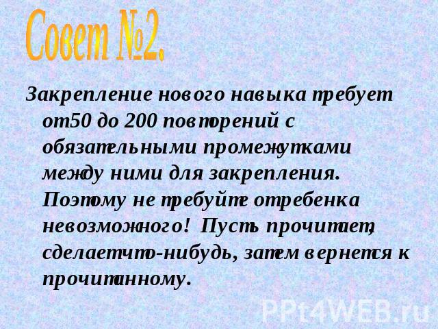 Совет №2.Закрепление нового навыка требует от 50 до 200 повторений с обязательными промежутками между ними для закрепления. Поэтому не требуйте от ребенка невозможного! Пусть прочитает, сделает что-нибудь, затем вернется к прочитанному.