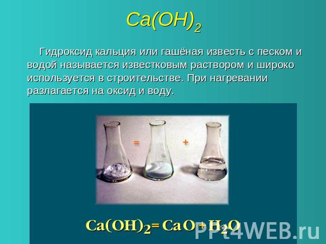 Са(ОН)2 Гидроксид кальция или гашёная известь с песком и водой называется известковым раствором и широко используется в строительстве. При нагревании разлагается на оксид и воду.