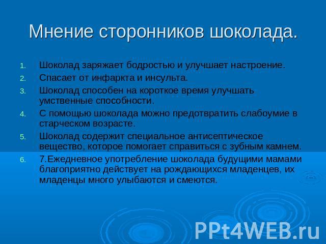 Мнение сторонников шоколада. Шоколад заряжает бодростью и улучшает настроение.Спасает от инфаркта и инсульта.Шоколад способен на короткое время улучшать умственные способности. С помощью шоколада можно предотвратить слабоумие в старческом возрасте.Ш…