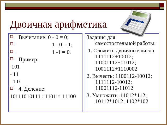 Двоичная арифметика Вычитание: 0 - 0 = 0; 1 - 0 = 1; 1 -1 = 0.Пример: 101- 11 1 04. Деление:10111010111 : 1101 = 11100Задания для самостоятельной работы: 1. Сложить двоичные числа 1111112+10012; 11001112+11012; 1001112+11100022. Вычесть: 1100112-100…