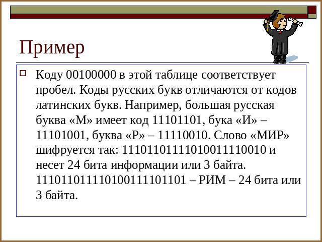 Пример Коду 00100000 в этой таблице соответствует пробел. Коды русских букв отличаются от кодов латинских букв. Например, большая русская буква «М» имеет код 11101101, бука «И» – 11101001, буква «Р» – 11110010. Слово «МИР» шифруется так: 11101101111…