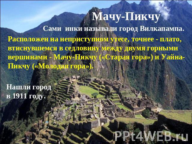 Мачу-Пикчу Сами инки называли город Вилкапампа.Расположен на неприступном утесе, точнее - плато, втиснувшемся в седловину между двумя горными вершинами - Мачу-Пикчу («Старая гора») и Уайна-Пикчу («Молодая гора»). Нашли город в 1911 году.