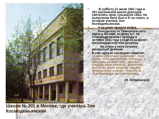 В субботу 21 июня 1941 года в 201 московской школе допоздна светились окна, слышался смех. На выпускном балу был и 9 «а» класс, в котором училась Зоя Космодемьянская. А на утро пришла война. Неподалёку от Тимирязевского парка в Москве, из дома №7 по…