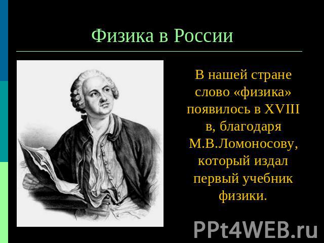 Физика в России В нашей стране слово «физика» появилось в ХVIII в, благодаря М.В.Ломоносову, который издал первый учебник физики.