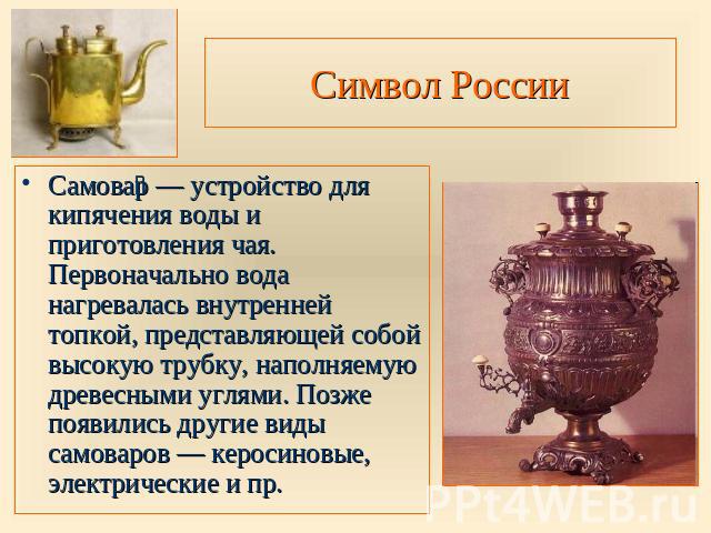 Символ России Самовар — устройство для кипячения воды и приготовления чая. Первоначально вода нагревалась внутренней топкой, представляющей собой высокую трубку, наполняемую древесными углями. Позже появились другие виды самоваров — керосиновые, эле…
