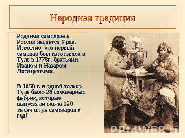 Народная традиция Родиной самовара в России является Урал. Известно, что первый самовар был изготовлен в Туле в 1778г. братьями Иваном и Назаром Лисицыными.В 1850 г. в одной только Туле было 28 самоварных фабрик, которые выпускали около 120 тысяч шт…
