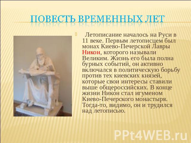 Повесть временных лет Летописание началось на Руси в 11 веке. Первым летописцем был монах Киево-Печерской Лавры Никон, которого называли Великим. Жизнь его была полна бурных событий, он активно включался в политическую борьбу против тех киевских кня…