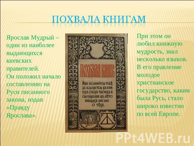Похвала книгам Ярослав Мудрый –один из наиболеевыдающихся киевских правителей. Он положил начало составлению на Руси писанного закона, издав «Правду Ярослава».При этом он любил книжную мудрость, знал несколько языков. В его правление молодое христиа…