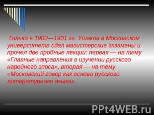 Только в 1900—1901 гг. Ушаков в Московском университете сдал магистерские экзаме