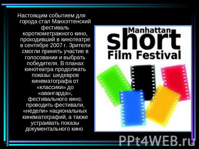 Настоящим событием для города стал Манхэттенский фестиваль короткометражного кино, проходивший в кинотеатре в сентябре 2007 г. Зрители смогли принять участие в голосовании и выбрать победителя. В планах кинотеатра продолжать показы: шедевров кинемат…