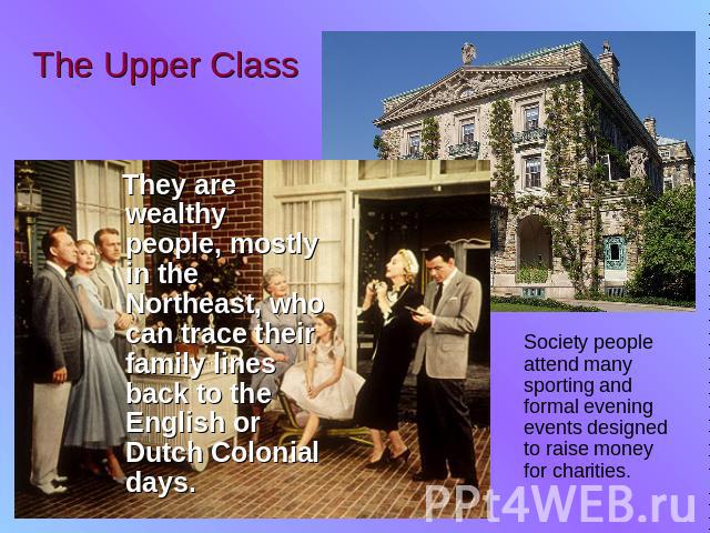The Upper Class They are wealthy people, mostly in the Northeast, who can trace their family lines back to the English or Dutch Colonial days. Society people attend many sporting and formal evening events designed to raise money for charities.