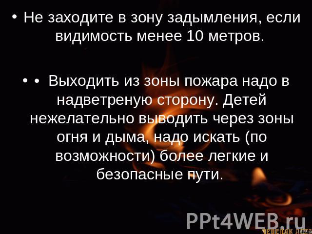 Не заходите в зону задымления, если видимость менее 10 метров. •  Выходить из зоны пожара надо в надветреную сторону. Детей нежелательно выводить через зоны огня и дыма, надо искать (по возможности) более легкие и безопасные пути.