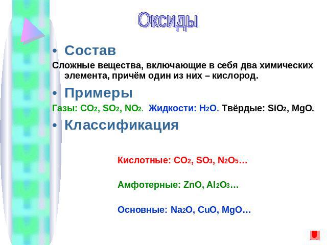 ОксидыСоставСложные вещества, включающие в себя два химических элемента, причём один из них – кислород.ПримерыГазы: CO2, SO2, NO2. Жидкости: H2O. Твёрдые: SiO2, MgO.КлассификацияКислотные: CO2, SO3, N2O5…Амфотерные: ZnO, Al2O3… Основные: Na2O, CuO, MgO…