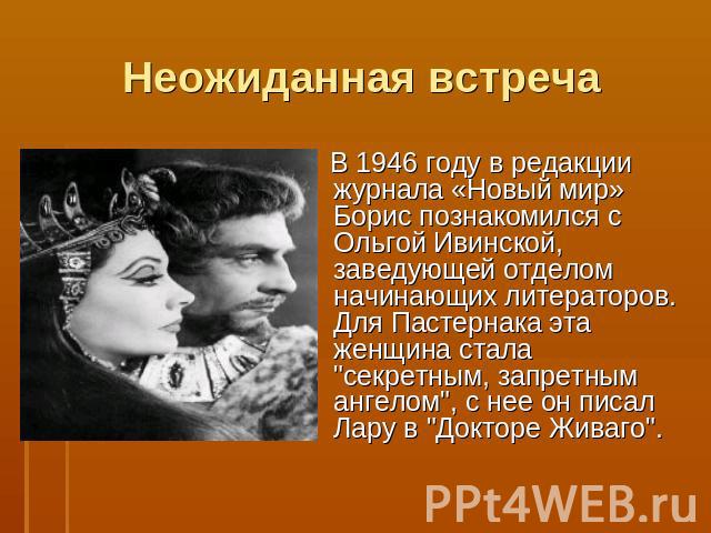 Неожиданная встреча В 1946 году в редакции журнала «Новый мир» Борис познакомился с Ольгой Ивинской, заведующей отделом начинающих литераторов. Для Пастернака эта женщина стала 