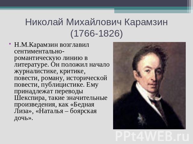 Николай Михайлович Карамзин (1766-1826) Н.М.Карамзин возглавил сентиментально-романтическую линию в литературе. Он положил начало журналистике, критике, повести, роману, исторической повести, публицистике. Ему принадлежат переводы Шекспира, такие зн…