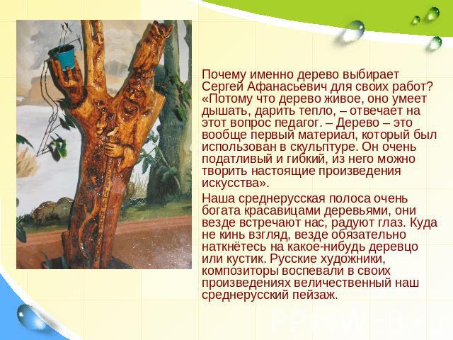 Почему именно дерево выбирает Сергей Афанасьевич для своих работ? «Потому что дерево живое, оно умеет дышать, дарить тепло, – отвечает на этот вопрос педагог. – Дерево – это вообще первый материал, который был использован в скульптуре. Он очень пода…