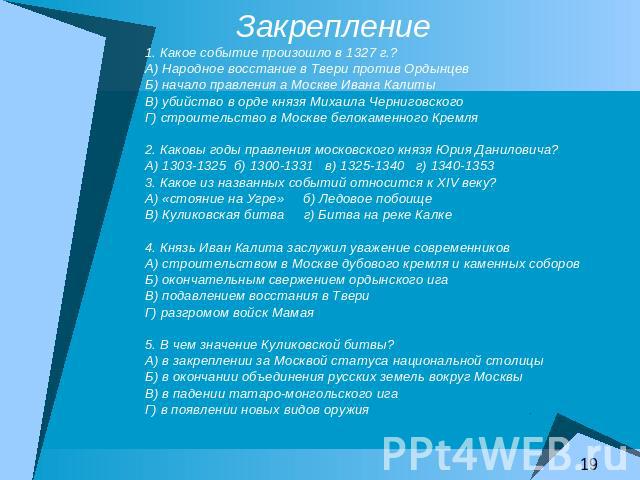 Закрепление 1. Какое событие произошло в 1327 г.?А) Народное восстание в Твери против ОрдынцевБ) начало правления а Москве Ивана КалитыВ) убийство в орде князя Михаила ЧерниговскогоГ) строительство в Москве белокаменного Кремля2. Каковы годы правлен…