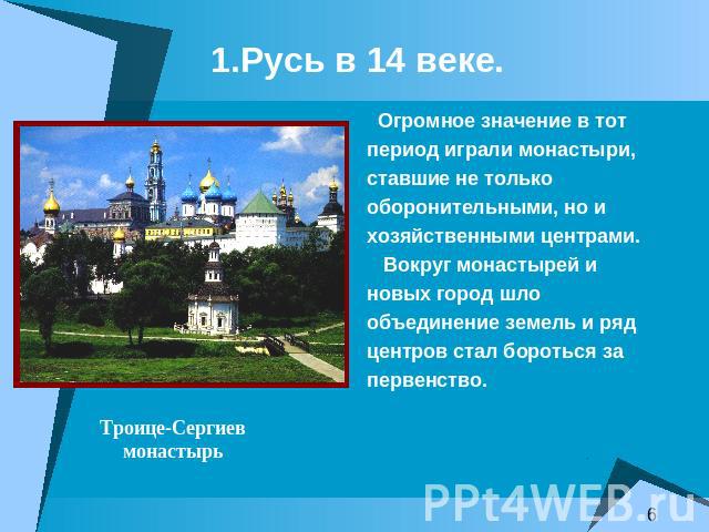 1.Русь в 14 веке. Огромное значение в тотпериод играли монастыри,ставшие не толькооборонительными, но ихозяйственными центрами. Вокруг монастырей иновых город шлообъединение земель и рядцентров стал бороться запервенство.Троице-Сергиевмонастырь