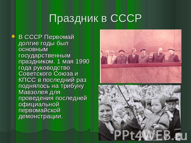 Праздник в СССР В СССР Первомай долгие годы был основным государственным праздником. 1 мая 1990 года руководство Советского Союза и КПСС в последний раз поднялось на трибуну Мавзолея для проведения последней официальной первомайской демонстрации.
