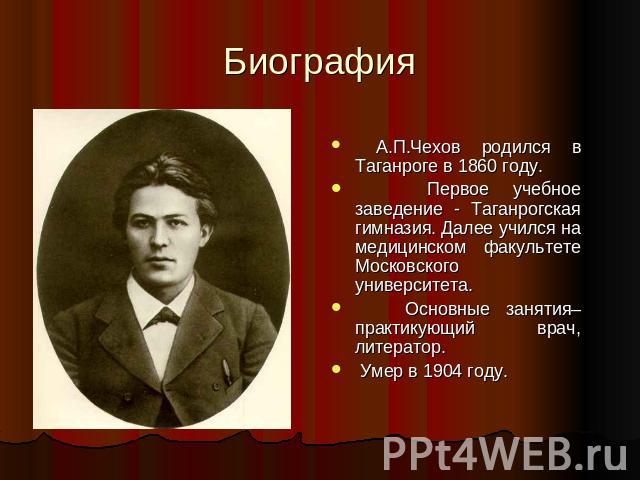 Биография А.П.Чехов родился в Таганроге в 1860 году. Первое учебное заведение - Таганрогская гимназия. Далее учился на медицинском факультете Московского университета. Основные занятия– практикующий врач, литератор. Умер в 1904 году.