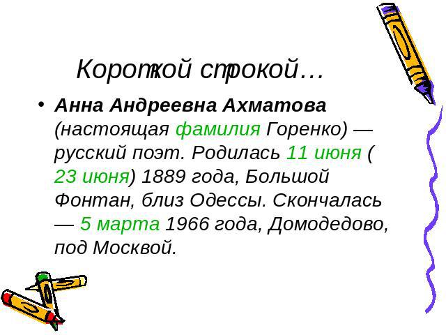 Короткой строкой… Анна Андреевна Ахматова (настоящая фамилия Горенко) — русский поэт. Родилась 11 июня (23 июня) 1889 года, Большой Фонтан, близ Одессы. Скончалась — 5 марта 1966 года, Домодедово, под Москвой.