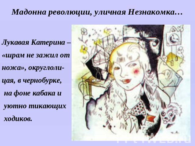 Мадонна революции, уличная Незнакомка…Лукавая Катерина –«шрам не зажил отножа», округлоли-цая, в чернобурке, на фоне кабака и уютно тикающих ходиков.