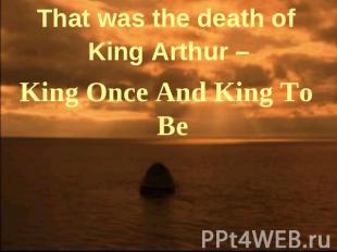 That was the death of King Arthur – King Once And King To Be