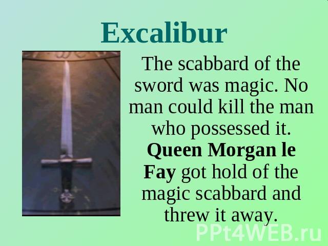 Excalibur The scabbard of the sword was magic. No man could kill the man who possessed it. Queen Morgan le Fay got hold of the magic scabbard and threw it away.