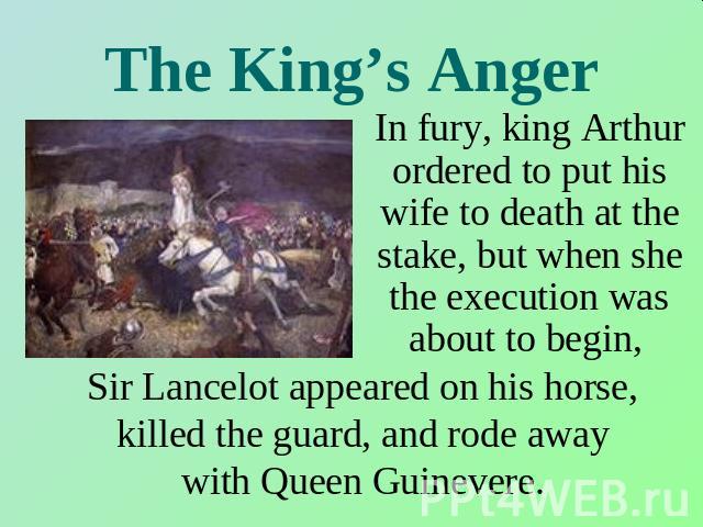The King’s Anger In fury, king Arthur ordered to put his wife to death at the stake, but when she the execution was about to begin, Sir Lancelot appeared on his horse, killed the guard, and rode away with Queen Guinevere.