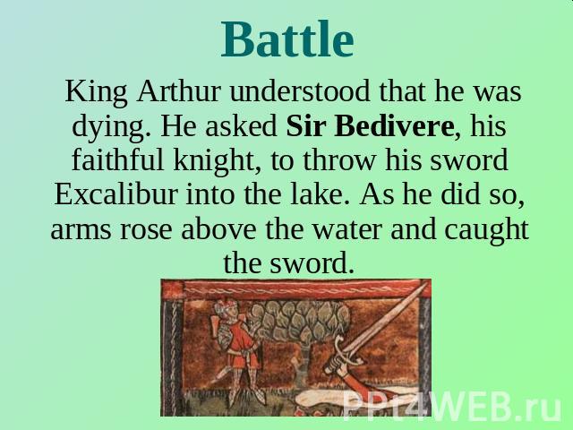 Battle King Arthur understood that he was dying. He asked Sir Bedivere, his faithful knight, to throw his sword Excalibur into the lake. As he did so, arms rose above the water and caught the sword.
