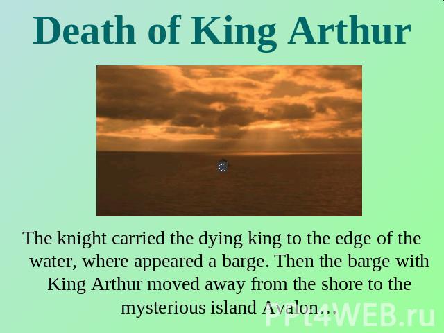 Death of King Arthur The knight carried the dying king to the edge of the water, where appeared a barge. Then the barge with King Arthur moved away from the shore to the mysterious island Avalon…