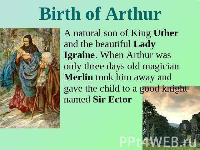 Birth of Arthur A natural son of King Uther and the beautiful Lady Igraine. When Arthur was only three days old magician Merlin took him away and gave the child to a good knight named Sir Ector