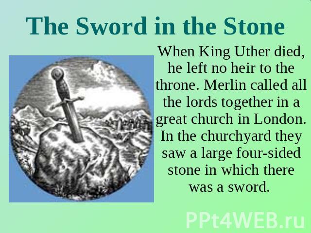 The Sword in the Stone When King Uther died, he left no heir to the throne. Merlin called all the lords together in a great church in London. In the churchyard they saw a large four-sided stone in which there was a sword.