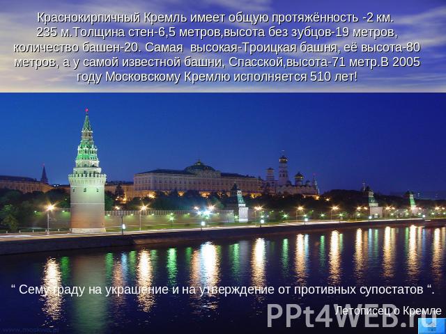Краснокирпичный Кремль имеет общую протяжённость -2 км. 235 м.Толщина стен-6,5 метров,высота без зубцов-19 метров, количество башен-20. Cамая высокая-Троицкая башня, её высота-80 метров, а у самой известной башни, Спасской,высота-71 метр.В 2005 году…