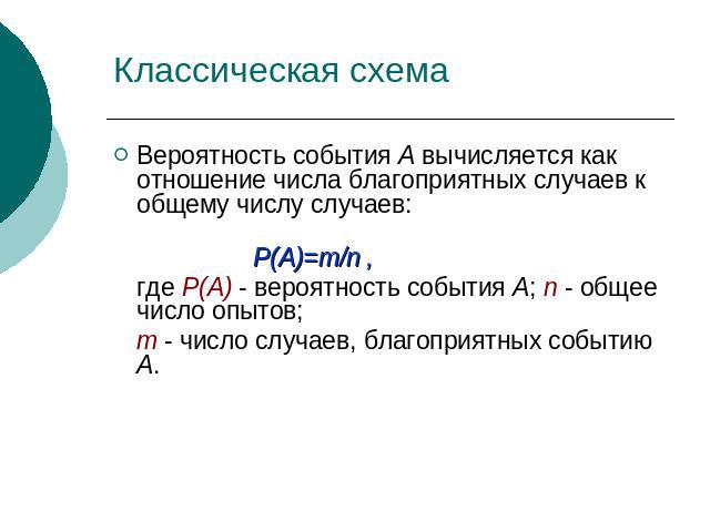 Классическая схема Вероятность события А вычисляется как отношение числа благоприятных случаев к общему числу случаев: Р(А)=m/n , где Р(А) - вероятность события А; n - общее число опытов; m - число случаев, благоприятных событию А.