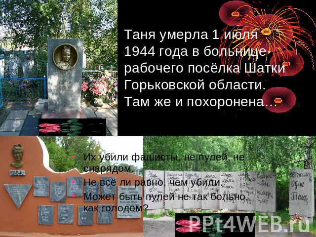 Таня умерла 1 июля 1944 года в больнице рабочего посёлка Шатки Горьковской области. Там же и похоронена… Их убили фашисты, не пулей, не снарядом.Не всё ли равно, чем убили.Может быть пулей не так больно, как голодом?