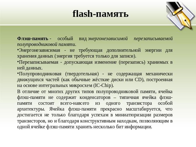 flash-память Флэш-память - особый вид энергонезависимой перезаписываемой полупроводниковой памяти. Энергонезависимая - не требующая дополнительной энергии для хранения данных (энергия требуется только для записи). Перезаписываемая - допускающая изме…