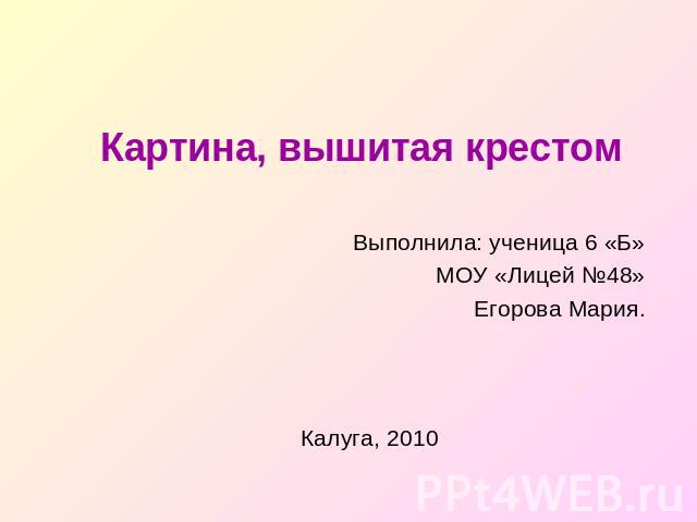 Картина, вышитая крестом Выполнила: ученица 6 «Б»МОУ «Лицей №48»Егорова Мария.Калуга, 2010