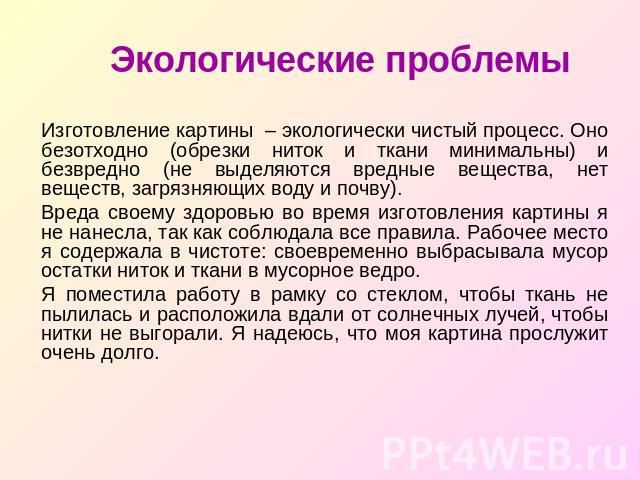 Экологические проблемы Изготовление картины – экологически чистый процесс. Оно безотходно (обрезки ниток и ткани минимальны) и безвредно (не выделяются вредные вещества, нет веществ, загрязняющих воду и почву).Вреда своему здоровью во время изготовл…