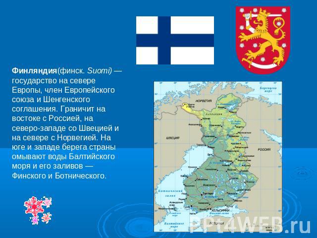 Финляндия(финск. Suomi) — государство на севере Европы, член Европейского союза и Шенгенского соглашения. Граничит на востоке с Россией, на северо-западе со Швецией и на севере с Норвегией. На юге и западе берега страны омывают воды Балтийского моря…