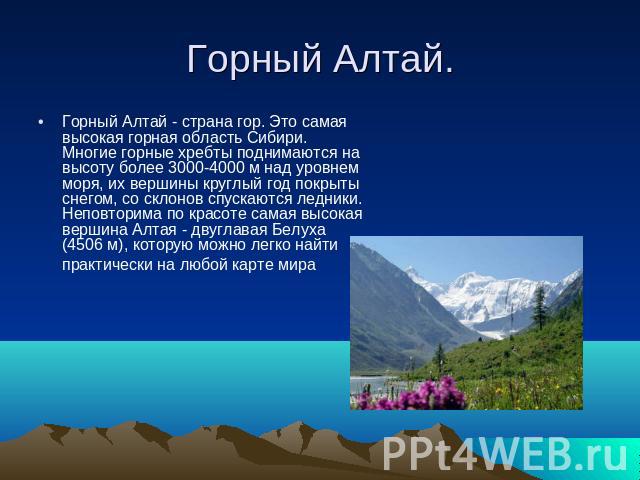 Горный Алтай. Горный Алтай - страна гор. Это самая высокая горная область Сибири. Многие горные хребты поднимаются на высоту более 3000-4000 м над уровнем моря, их вершины круглый год покрыты снегом, со склонов спускаются ледники. Неповторима по кра…