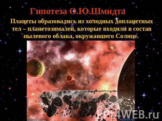 Гипотеза О.Ю.Шмидта Планеты образовались из холодных допланетных тел – планетозималей, которые входили в состав пылевого облака, окружавшего Солнце.