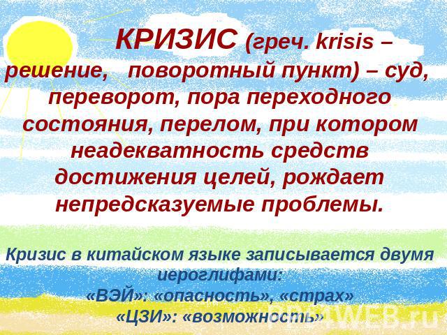 КРИЗИС (греч. krisis – решение, поворотный пункт) – суд, переворот, пора переходного состояния, перелом, при котором неадекватность средств достижения целей, рождает непредсказуемые проблемы.Кризис в китайском языке записывается двумя иероглифами:«В…