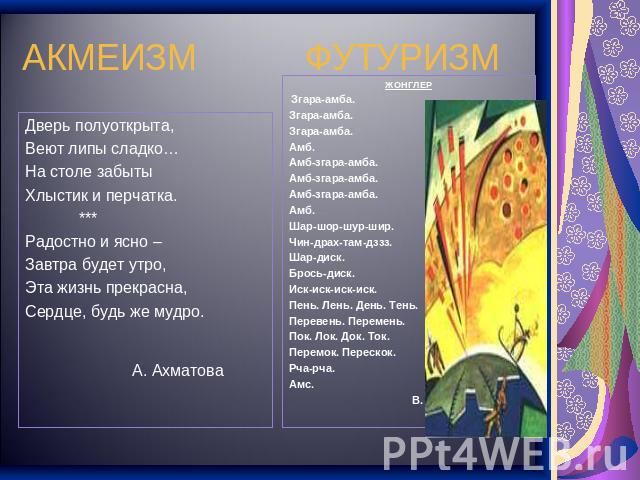 АКМЕИЗМ ФУТУРИЗМ Дверь полуоткрыта,Веют липы сладко…На столе забытыХлыстик и перчатка. ***Радостно и ясно – Завтра будет утро,Эта жизнь прекрасна,Сердце, будь же мудро. А. АхматоваЖОНГЛЕР Згара-амба.Згара-амба.Згара-амба.Амб.Амб-згара-амба.Амб-згара…